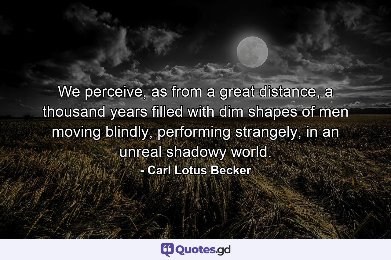 We perceive, as from a great distance, a thousand years filled with dim shapes of men moving blindly, performing strangely, in an unreal shadowy world. - Quote by Carl Lotus Becker