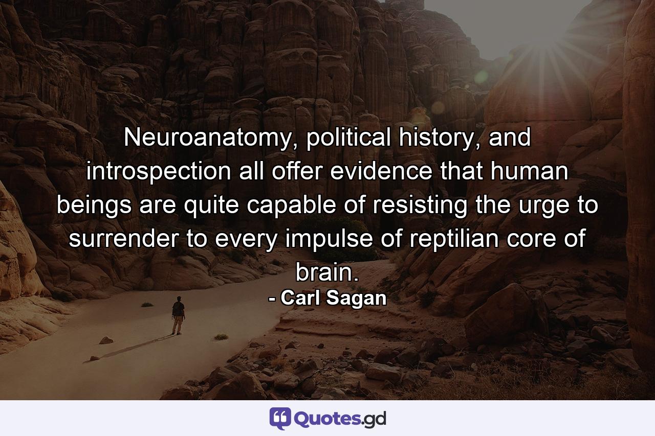 Neuroanatomy, political history, and introspection all offer evidence that human beings are quite capable of resisting the urge to surrender to every impulse of reptilian core of brain. - Quote by Carl Sagan