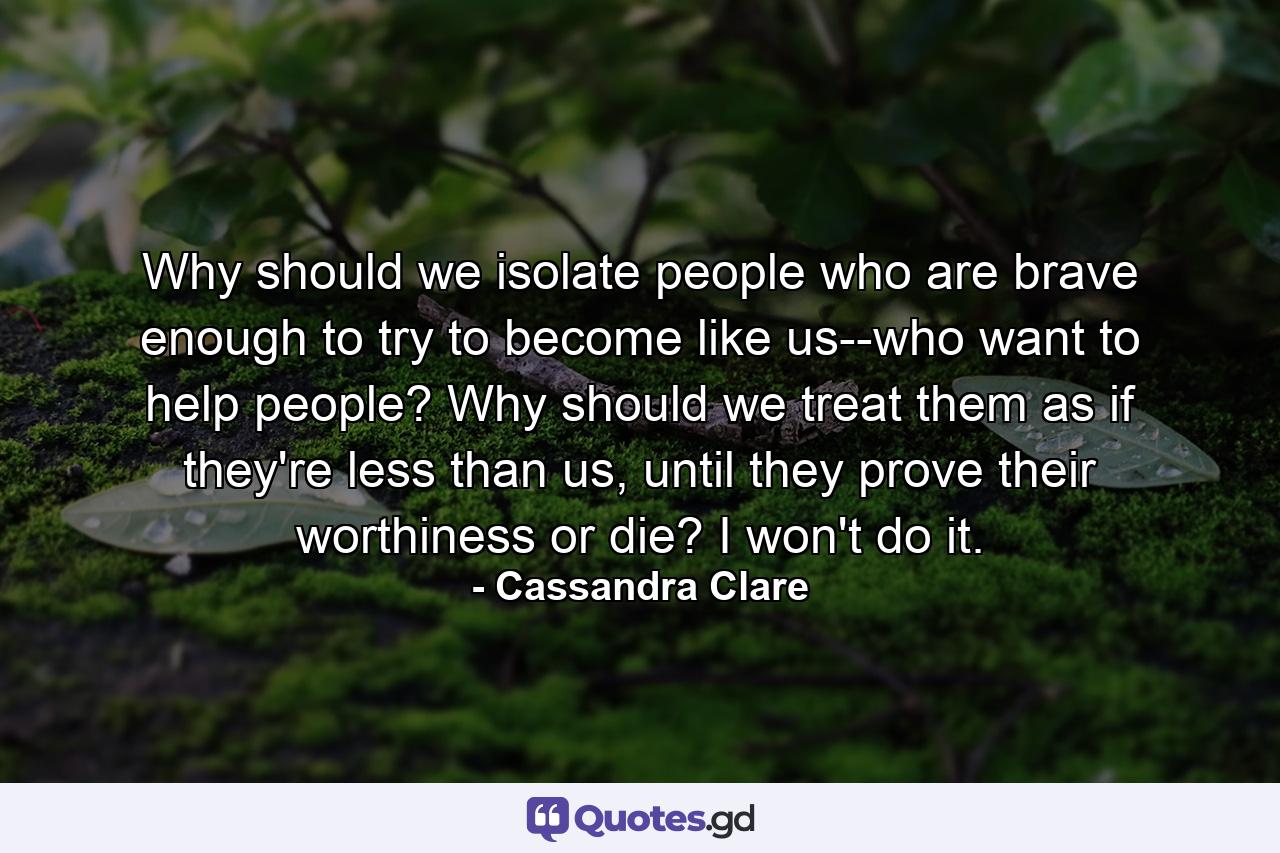 Why should we isolate people who are brave enough to try to become like us--who want to help people? Why should we treat them as if they're less than us, until they prove their worthiness or die? I won't do it. - Quote by Cassandra Clare