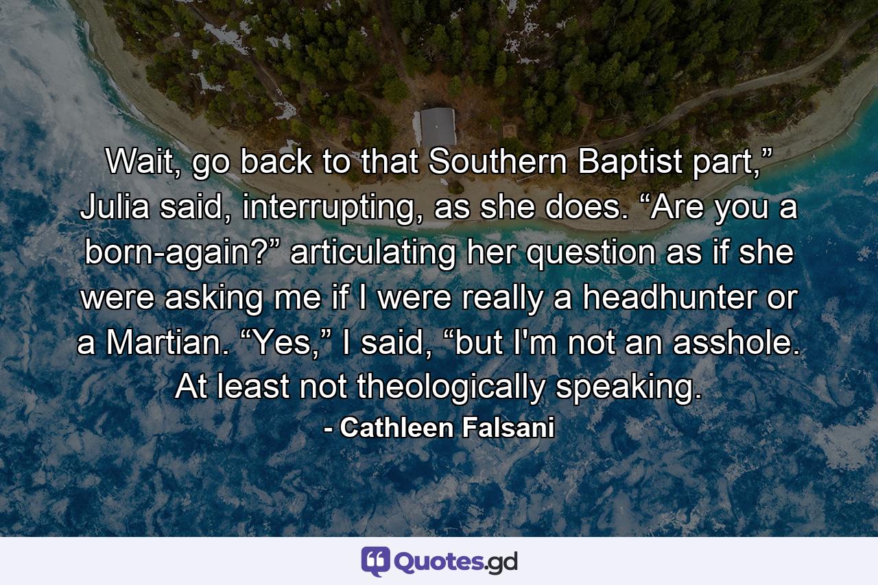 Wait, go back to that Southern Baptist part,” Julia said, interrupting, as she does. “Are you a born-again?” articulating her question as if she were asking me if I were really a headhunter or a Martian. “Yes,” I said, “but I'm not an asshole. At least not theologically speaking. - Quote by Cathleen Falsani