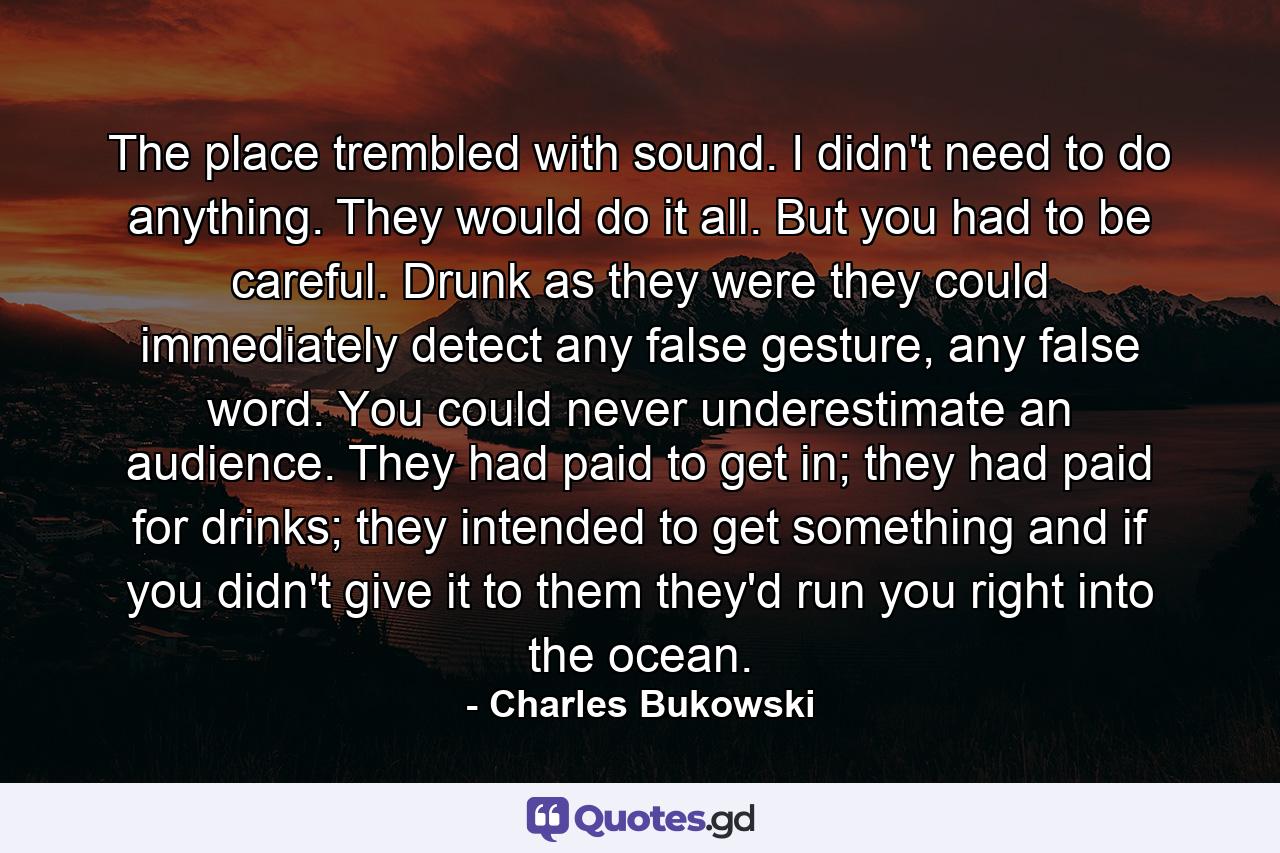 The place trembled with sound. I didn't need to do anything. They would do it all. But you had to be careful. Drunk as they were they could immediately detect any false gesture, any false word. You could never underestimate an audience. They had paid to get in; they had paid for drinks; they intended to get something and if you didn't give it to them they'd run you right into the ocean. - Quote by Charles Bukowski