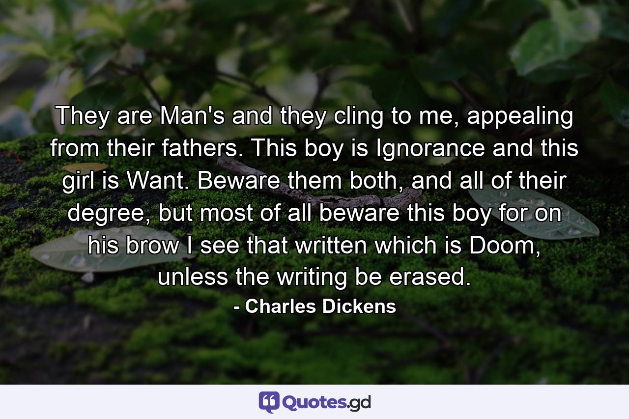 They are Man's and they cling to me, appealing from their fathers. This boy is Ignorance and this girl is Want. Beware them both, and all of their degree, but most of all beware this boy for on his brow I see that written which is Doom, unless the writing be erased. - Quote by Charles Dickens