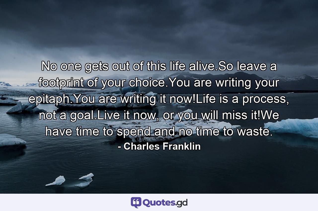 No one gets out of this life alive.So leave a footprint of your choice.You are writing your epitaph.You are writing it now!Life is a process, not a goal.Live it now, or you will miss it!We have time to spend and no time to waste. - Quote by Charles Franklin