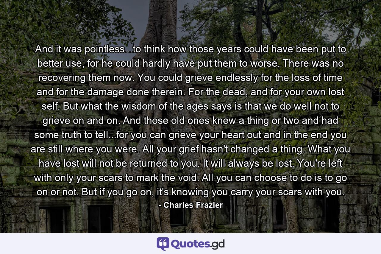 And it was pointless...to think how those years could have been put to better use, for he could hardly have put them to worse. There was no recovering them now. You could grieve endlessly for the loss of time and for the damage done therein. For the dead, and for your own lost self. But what the wisdom of the ages says is that we do well not to grieve on and on. And those old ones knew a thing or two and had some truth to tell...for you can grieve your heart out and in the end you are still where you were. All your grief hasn't changed a thing. What you have lost will not be returned to you. It will always be lost. You're left with only your scars to mark the void. All you can choose to do is to go on or not. But if you go on, it's knowing you carry your scars with you. - Quote by Charles Frazier