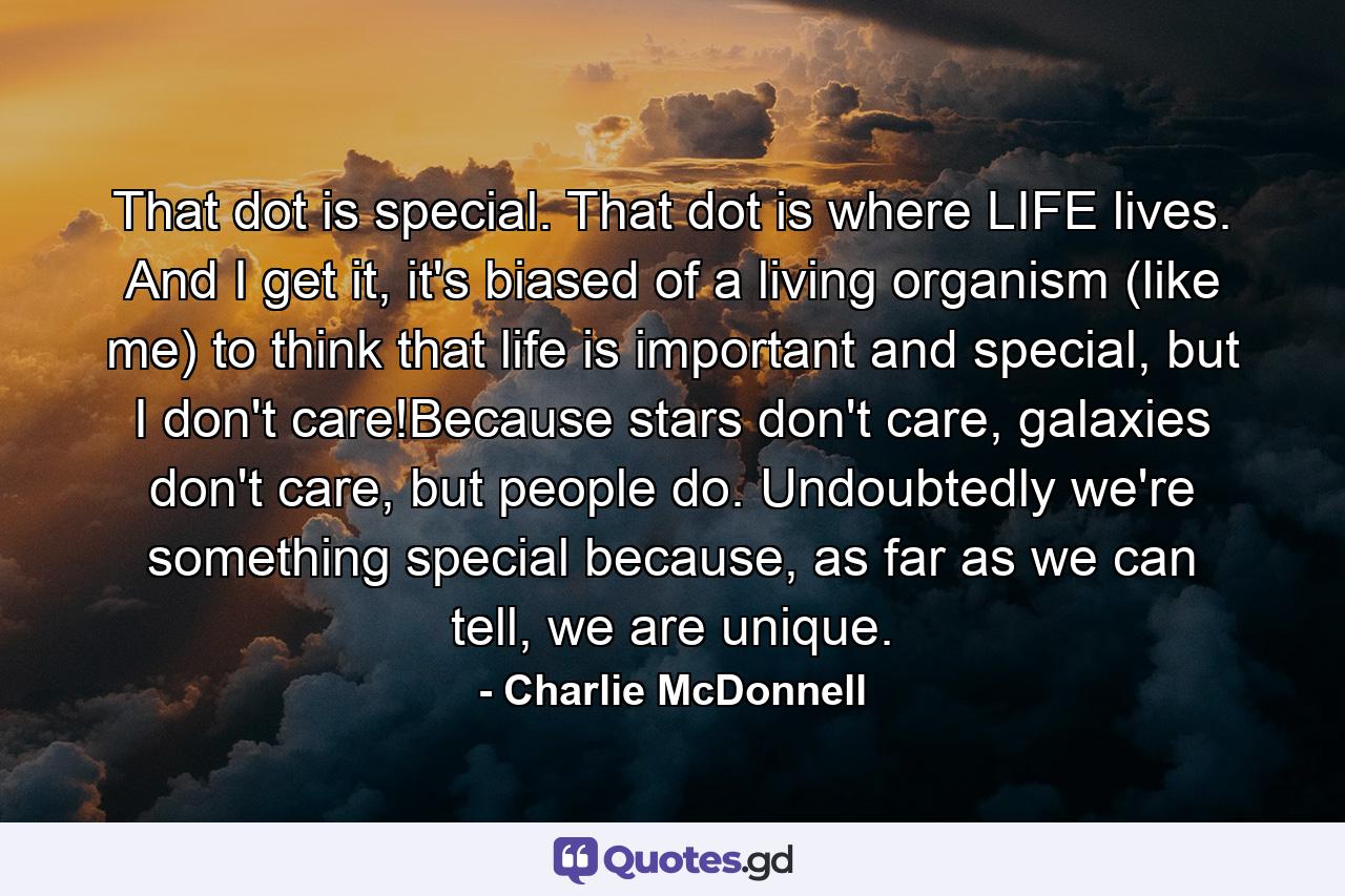 That dot is special. That dot is where LIFE lives. And I get it, it's biased of a living organism (like me) to think that life is important and special, but I don't care!Because stars don't care, galaxies don't care, but people do. Undoubtedly we're something special because, as far as we can tell, we are unique. - Quote by Charlie McDonnell