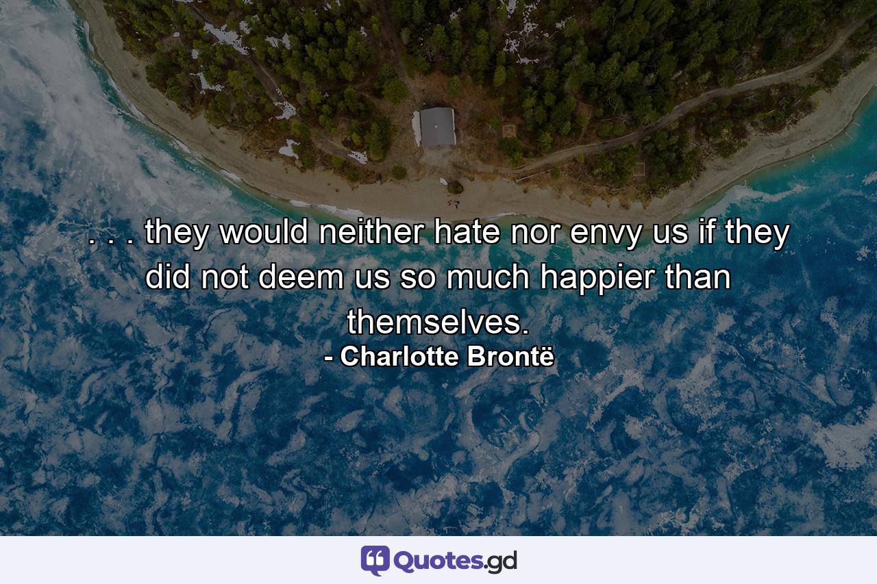 . . . they would neither hate nor envy us if they did not deem us so much happier than themselves. - Quote by Charlotte Brontë