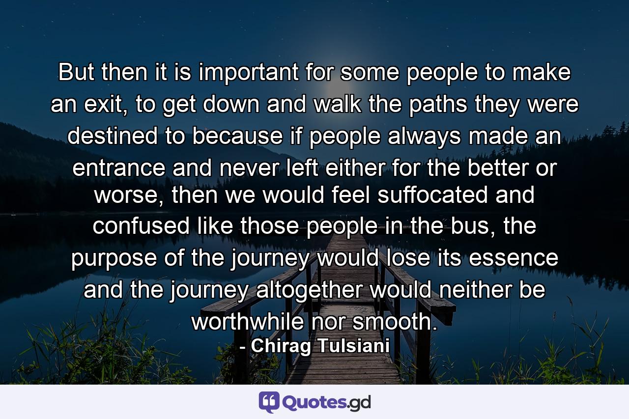 But then it is important for some people to make an exit, to get down and walk the paths they were destined to because if people always made an entrance and never left either for the better or worse, then we would feel suffocated and confused like those people in the bus, the purpose of the journey would lose its essence and the journey altogether would neither be worthwhile nor smooth. - Quote by Chirag Tulsiani