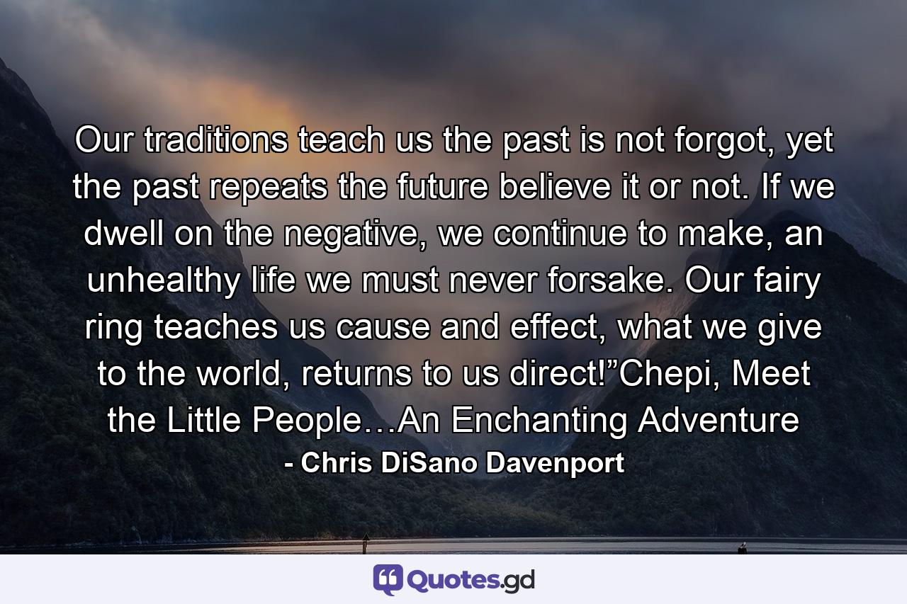 Our traditions teach us the past is not forgot, yet the past repeats the future believe it or not. If we dwell on the negative, we continue to make, an unhealthy life we must never forsake. Our fairy ring teaches us cause and effect, what we give to the world, returns to us direct!”Chepi, Meet the Little People…An Enchanting Adventure - Quote by Chris DiSano Davenport