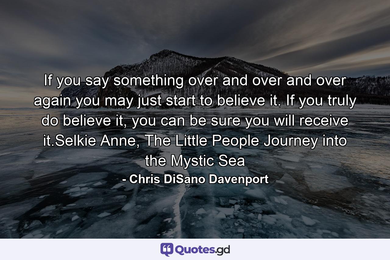 If you say something over and over and over again you may just start to believe it. If you truly do believe it, you can be sure you will receive it.Selkie Anne, The Little People Journey into the Mystic Sea - Quote by Chris DiSano Davenport