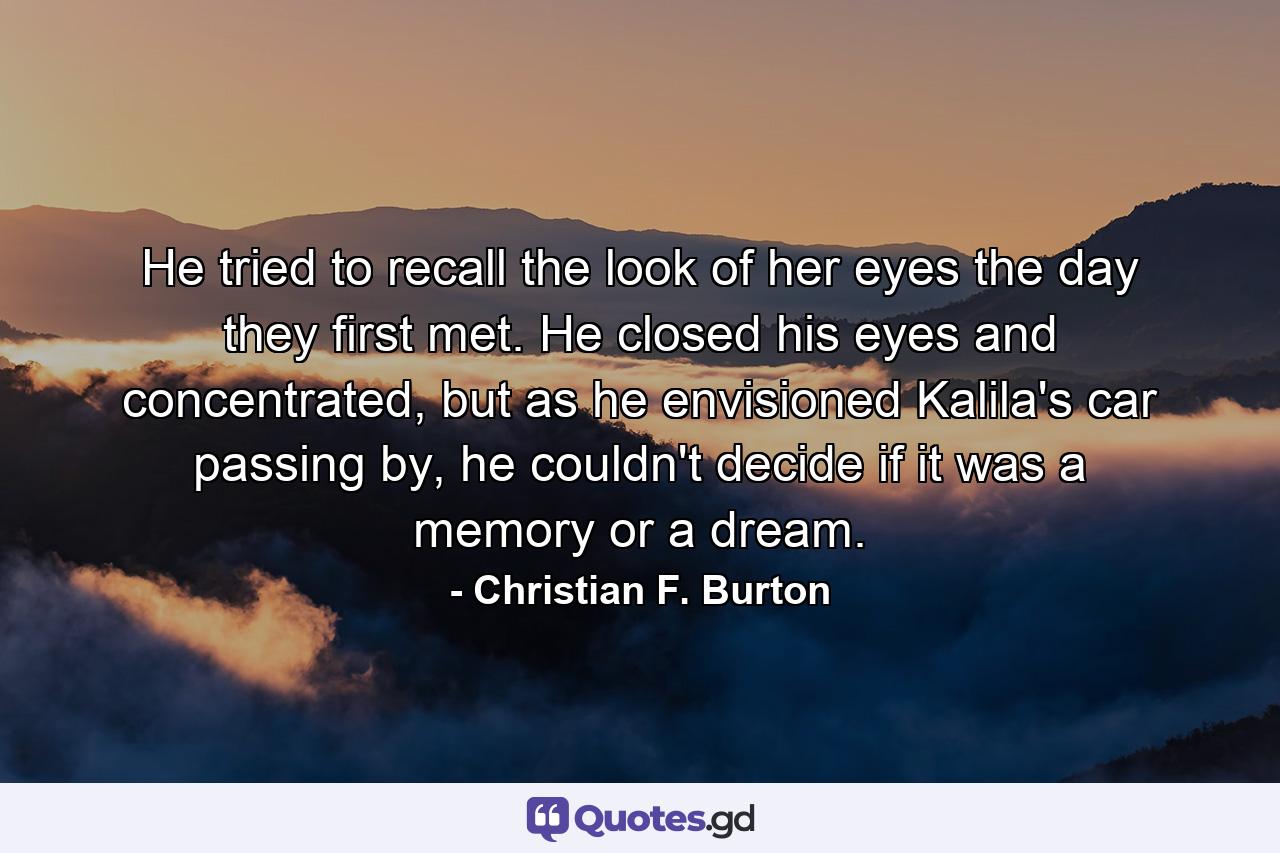 He tried to recall the look of her eyes the day they first met. He closed his eyes and concentrated, but as he envisioned Kalila's car passing by, he couldn't decide if it was a memory or a dream. - Quote by Christian F. Burton