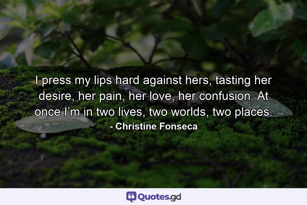 I press my lips hard against hers, tasting her desire, her pain, her love, her confusion. At once I’m in two lives, two worlds, two places. - Quote by Christine Fonseca