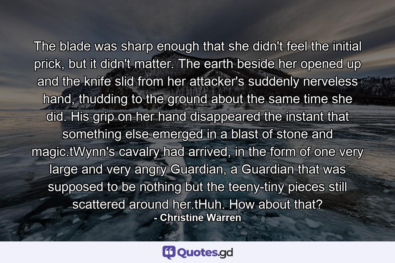 The blade was sharp enough that she didn't feel the initial prick, but it didn't matter. The earth beside her opened up and the knife slid from her attacker's suddenly nerveless hand, thudding to the ground about the same time she did. His grip on her hand disappeared the instant that something else emerged in a blast of stone and magic.tWynn's cavalry had arrived, in the form of one very large and very angry Guardian, a Guardian that was supposed to be nothing but the teeny-tiny pieces still scattered around her.tHuh. How about that? - Quote by Christine Warren