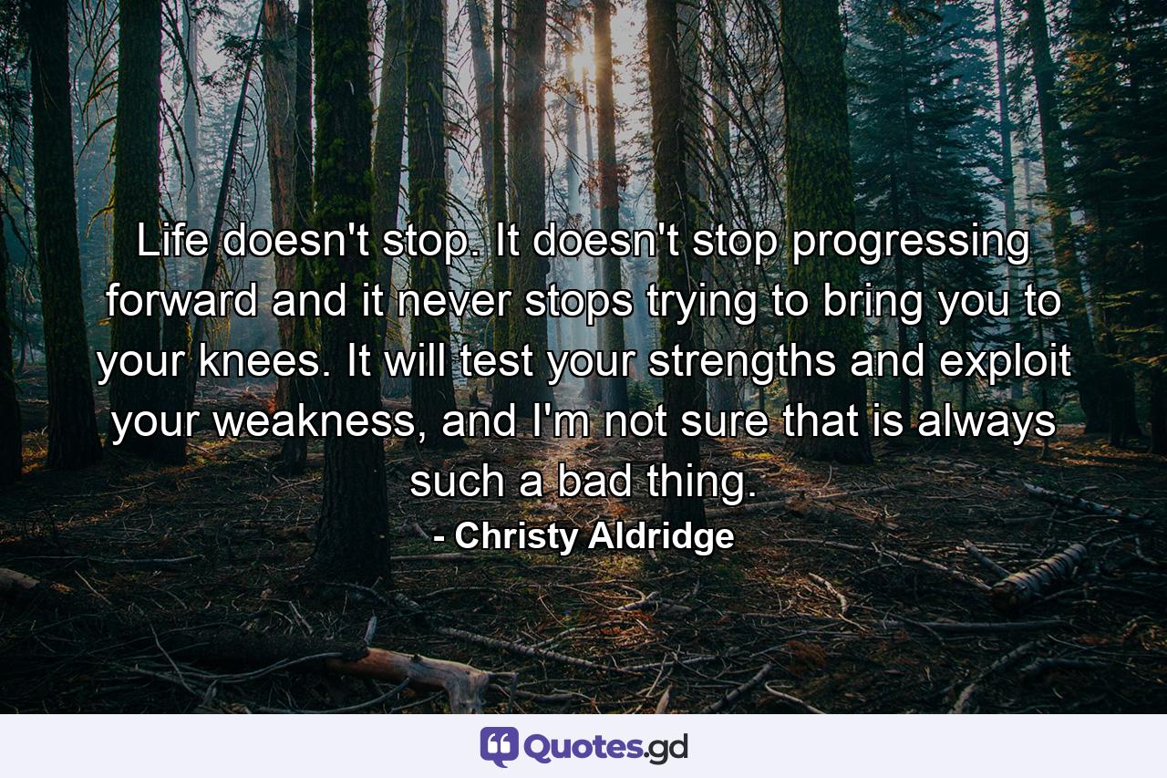 Life doesn't stop. It doesn't stop progressing forward and it never stops trying to bring you to your knees. It will test your strengths and exploit your weakness, and I'm not sure that is always such a bad thing. - Quote by Christy Aldridge