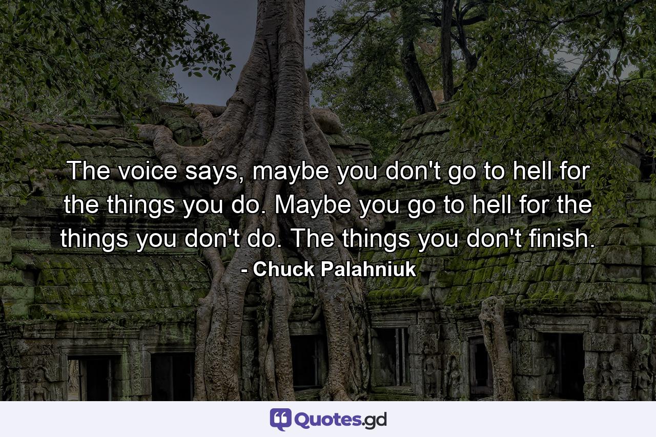 The voice says, maybe you don't go to hell for the things you do. Maybe you go to hell for the things you don't do. The things you don't finish. - Quote by Chuck Palahniuk