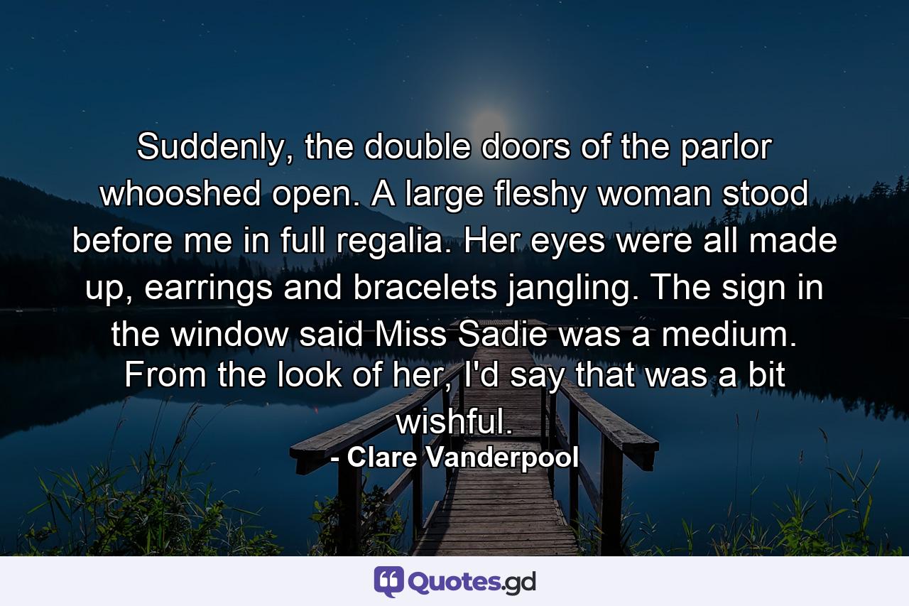 Suddenly, the double doors of the parlor whooshed open. A large fleshy woman stood before me in full regalia. Her eyes were all made up, earrings and bracelets jangling. The sign in the window said Miss Sadie was a medium. From the look of her, I'd say that was a bit wishful. - Quote by Clare Vanderpool