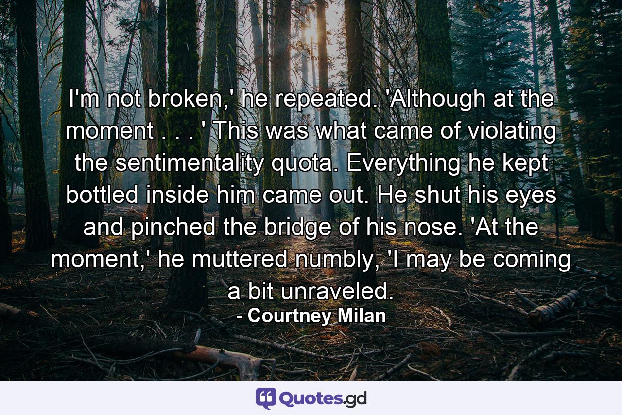 I'm not broken,' he repeated. 'Although at the moment . . . ' This was what came of violating the sentimentality quota. Everything he kept bottled inside him came out. He shut his eyes and pinched the bridge of his nose. 'At the moment,' he muttered numbly, 'I may be coming a bit unraveled. - Quote by Courtney Milan