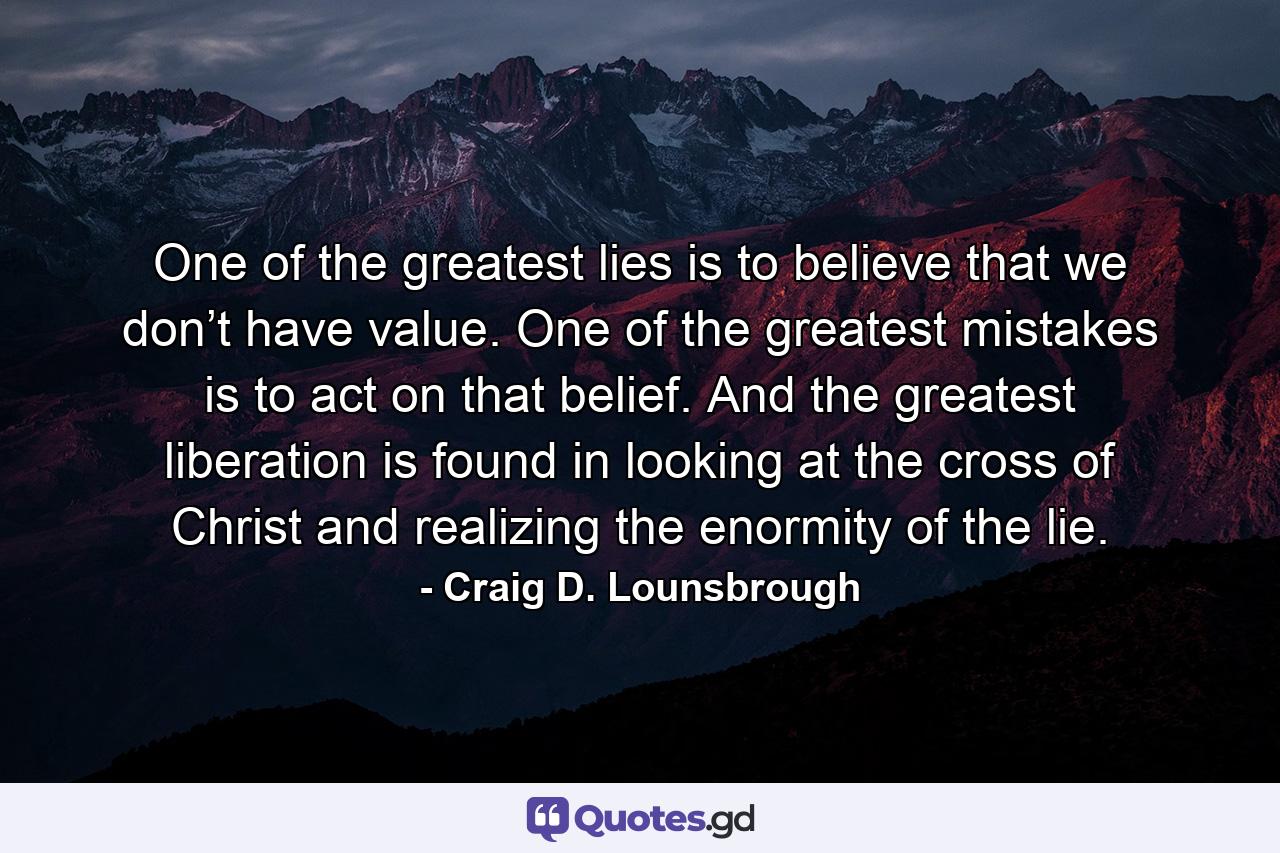 One of the greatest lies is to believe that we don’t have value. One of the greatest mistakes is to act on that belief. And the greatest liberation is found in looking at the cross of Christ and realizing the enormity of the lie. - Quote by Craig D. Lounsbrough