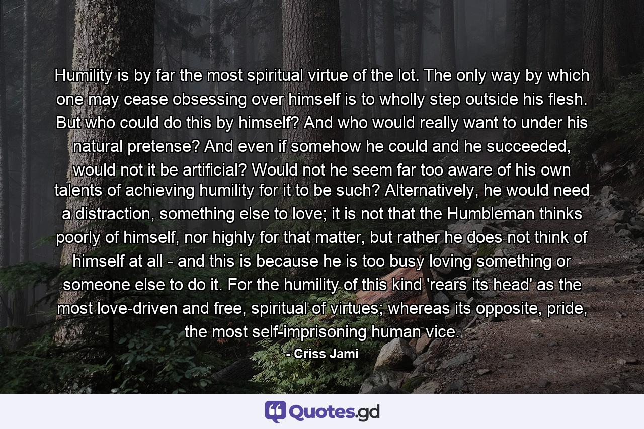 Humility is by far the most spiritual virtue of the lot. The only way by which one may cease obsessing over himself is to wholly step outside his flesh. But who could do this by himself? And who would really want to under his natural pretense? And even if somehow he could and he succeeded, would not it be artificial? Would not he seem far too aware of his own talents of achieving humility for it to be such? Alternatively, he would need a distraction, something else to love; it is not that the Humbleman thinks poorly of himself, nor highly for that matter, but rather he does not think of himself at all - and this is because he is too busy loving something or someone else to do it. For the humility of this kind 'rears its head' as the most love-driven and free, spiritual of virtues; whereas its opposite, pride, the most self-imprisoning human vice. - Quote by Criss Jami