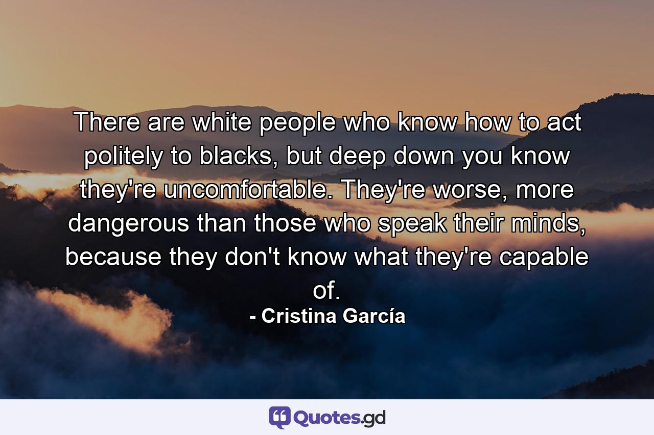 There are white people who know how to act politely to blacks, but deep down you know they're uncomfortable. They're worse, more dangerous than those who speak their minds, because they don't know what they're capable of. - Quote by Cristina García