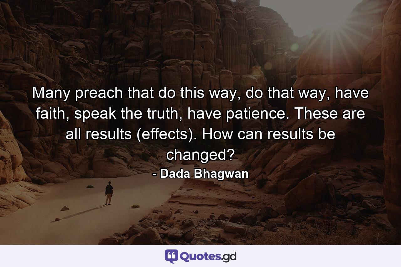 Many preach that do this way, do that way, have faith, speak the truth, have patience. These are all results (effects). How can results be changed? - Quote by Dada Bhagwan