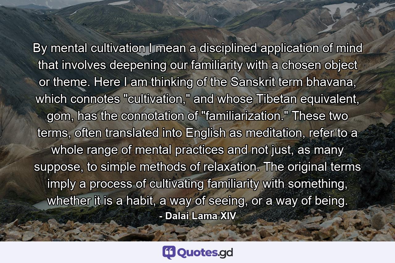 By mental cultivation I mean a disciplined application of mind that involves deepening our familiarity with a chosen object or theme. Here I am thinking of the Sanskrit term bhavana, which connotes 