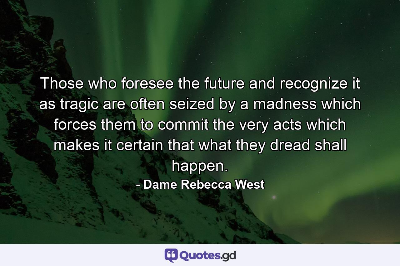 Those who foresee the future and recognize it as tragic are often seized by a madness which forces them to commit the very acts which makes it certain that what they dread shall happen. - Quote by Dame Rebecca West