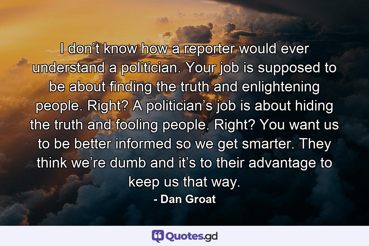 I don’t know how a reporter would ever understand a politician. Your job is supposed to be about finding the truth and enlightening people. Right? A politician’s job is about hiding the truth and fooling people. Right? You want us to be better informed so we get smarter. They think we’re dumb and it’s to their advantage to keep us that way. - Quote by Dan Groat