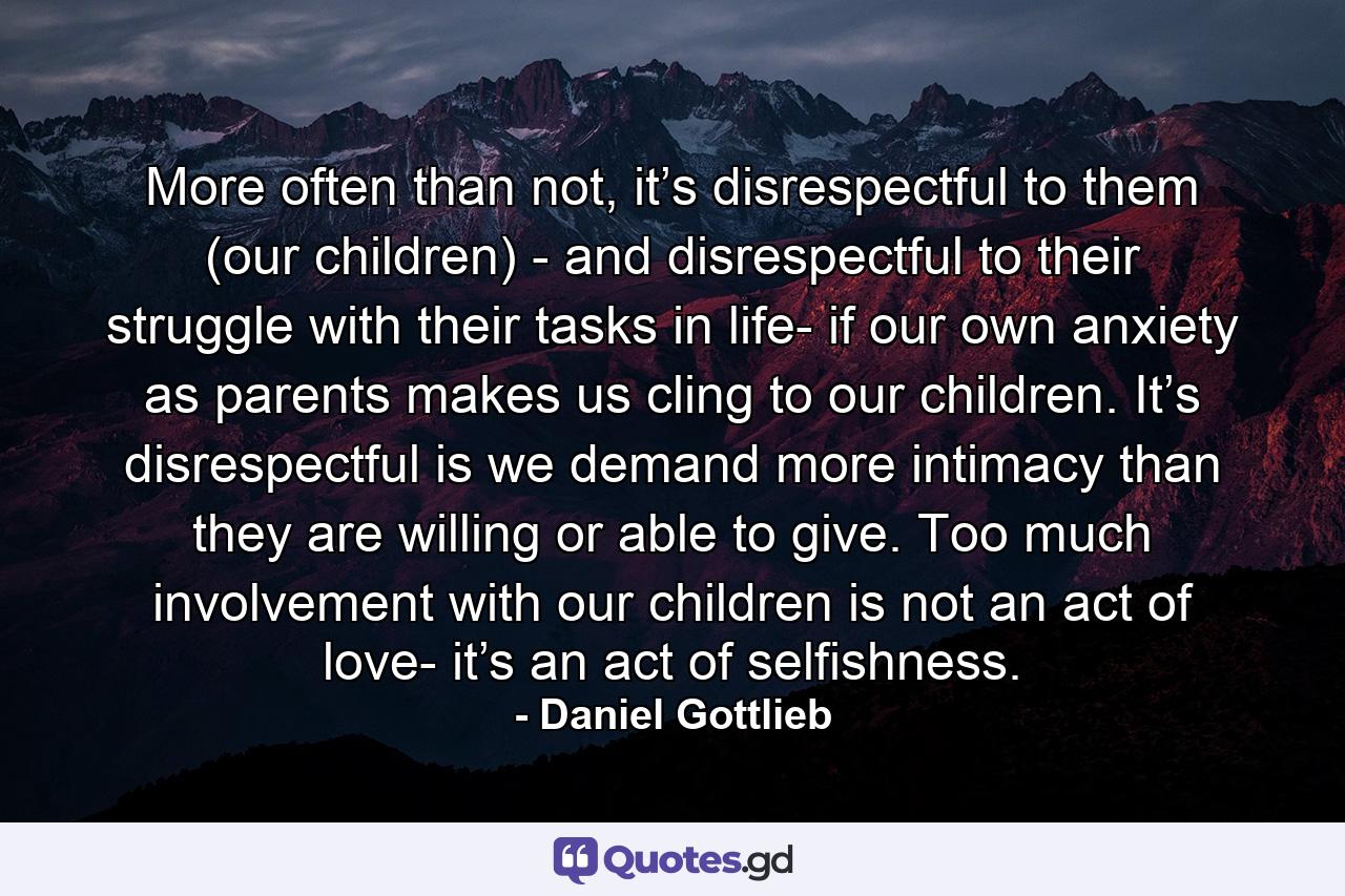 More often than not, it’s disrespectful to them (our children) - and disrespectful to their struggle with their tasks in life- if our own anxiety as parents makes us cling to our children. It’s disrespectful is we demand more intimacy than they are willing or able to give. Too much involvement with our children is not an act of love- it’s an act of selfishness. - Quote by Daniel Gottlieb