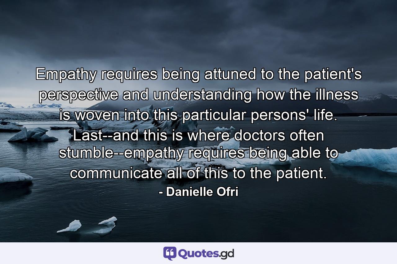 Empathy requires being attuned to the patient's perspective and understanding how the illness is woven into this particular persons' life. Last--and this is where doctors often stumble--empathy requires being able to communicate all of this to the patient. - Quote by Danielle Ofri