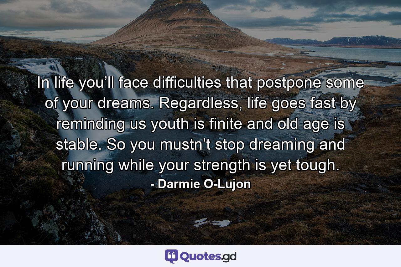 In life you’ll face difficulties that postpone some of your dreams. Regardless, life goes fast by reminding us youth is finite and old age is stable. So you mustn’t stop dreaming and running while your strength is yet tough. - Quote by Darmie O-Lujon