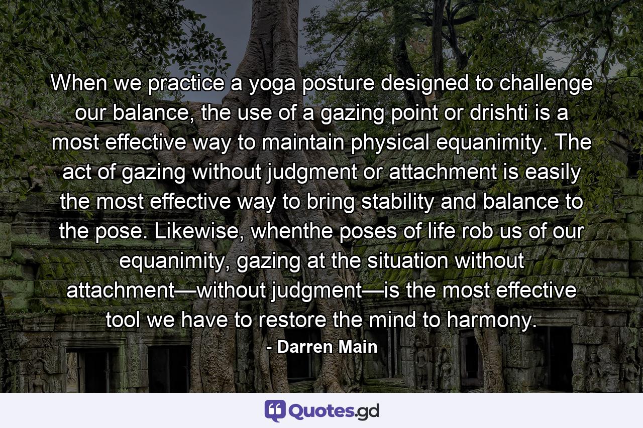 When we practice a yoga posture designed to challenge our balance, the use of a gazing point or drishti is a most effective way to maintain physical equanimity. The act of gazing without judgment or attachment is easily the most effective way to bring stability and balance to the pose. Likewise, whenthe poses of life rob us of our equanimity, gazing at the situation without attachment—without judgment—is the most effective tool we have to restore the mind to harmony. - Quote by Darren Main