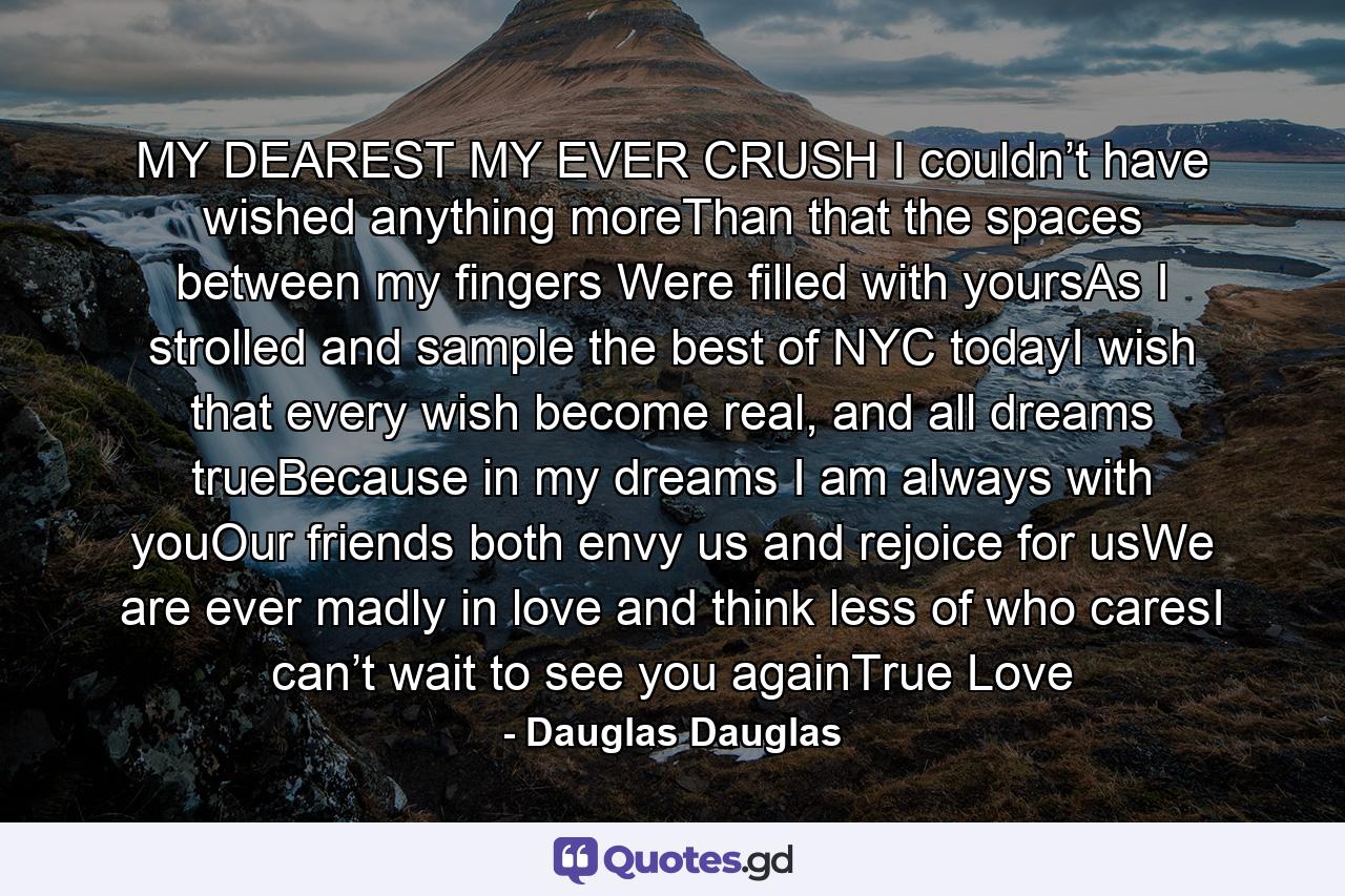 MY DEAREST MY EVER CRUSH I couldn’t have wished anything moreThan that the spaces between my fingers Were filled with yoursAs I strolled and sample the best of NYC todayI wish that every wish become real, and all dreams trueBecause in my dreams I am always with youOur friends both envy us and rejoice for usWe are ever madly in love and think less of who caresI can’t wait to see you againTrue Love - Quote by Dauglas Dauglas