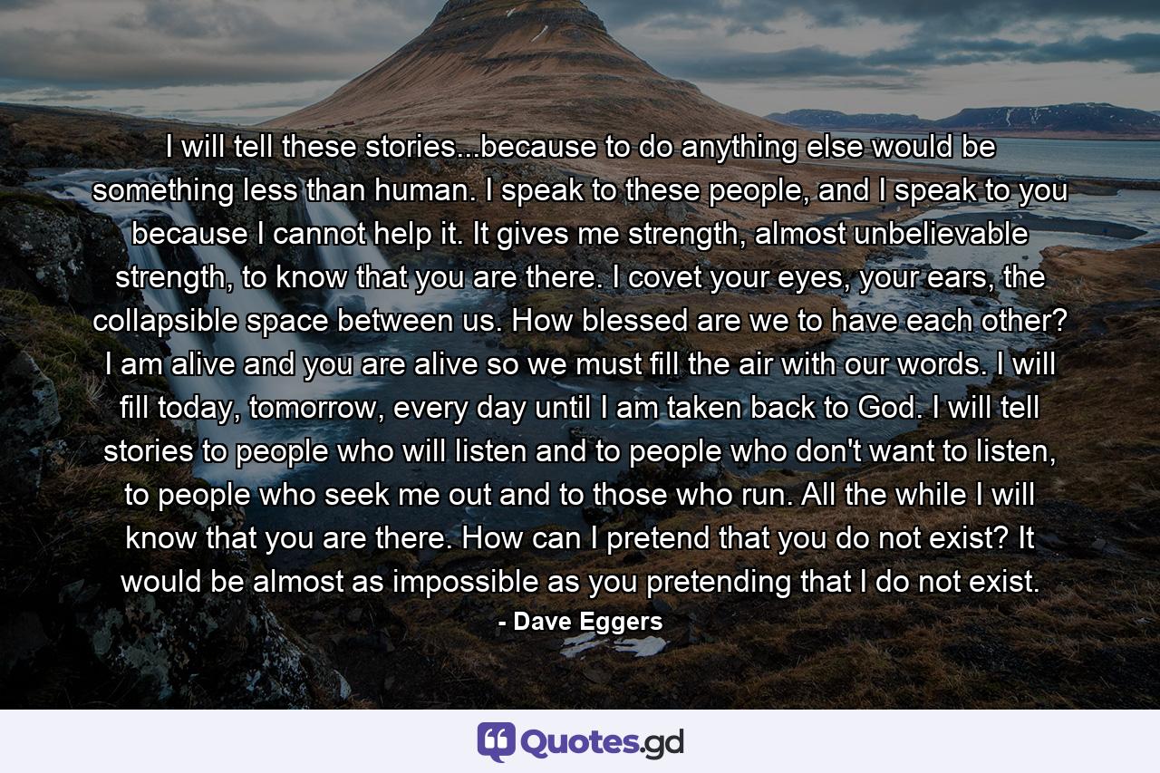 I will tell these stories...because to do anything else would be something less than human. I speak to these people, and I speak to you because I cannot help it. It gives me strength, almost unbelievable strength, to know that you are there. I covet your eyes, your ears, the collapsible space between us. How blessed are we to have each other? I am alive and you are alive so we must fill the air with our words. I will fill today, tomorrow, every day until I am taken back to God. I will tell stories to people who will listen and to people who don't want to listen, to people who seek me out and to those who run. All the while I will know that you are there. How can I pretend that you do not exist? It would be almost as impossible as you pretending that I do not exist. - Quote by Dave Eggers