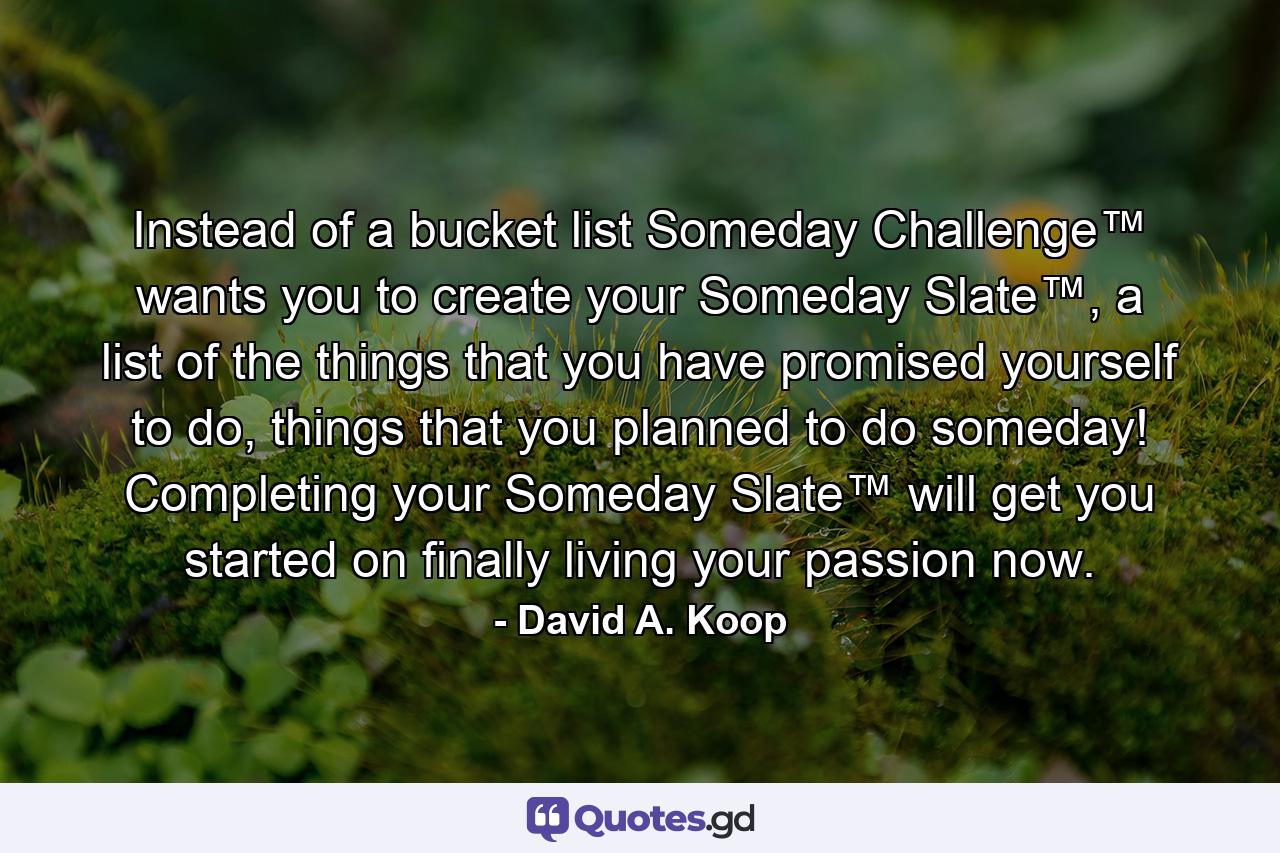 Instead of a bucket list Someday Challenge™ wants you to create your Someday Slate™, a list of the things that you have promised yourself to do, things that you planned to do someday! Completing your Someday Slate™ will get you started on finally living your passion now. - Quote by David A. Koop