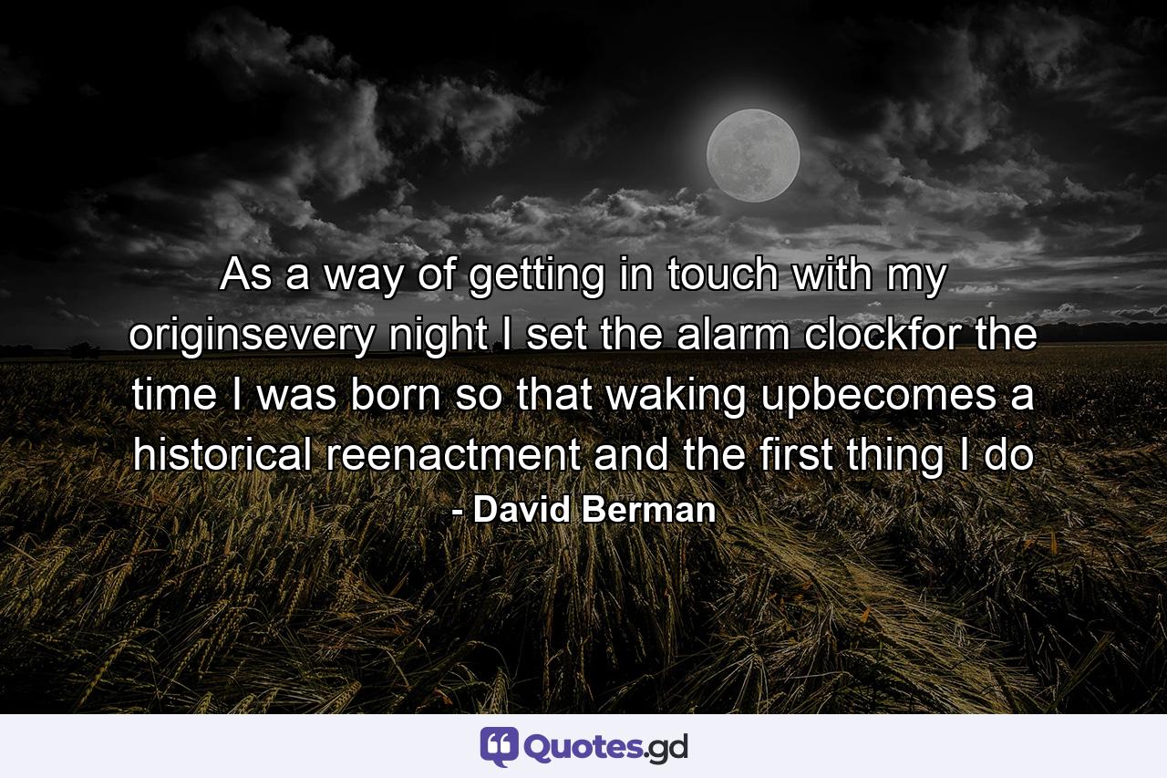 As a way of getting in touch with my originsevery night I set the alarm clockfor the time I was born so that waking upbecomes a historical reenactment and the first thing I do - Quote by David Berman