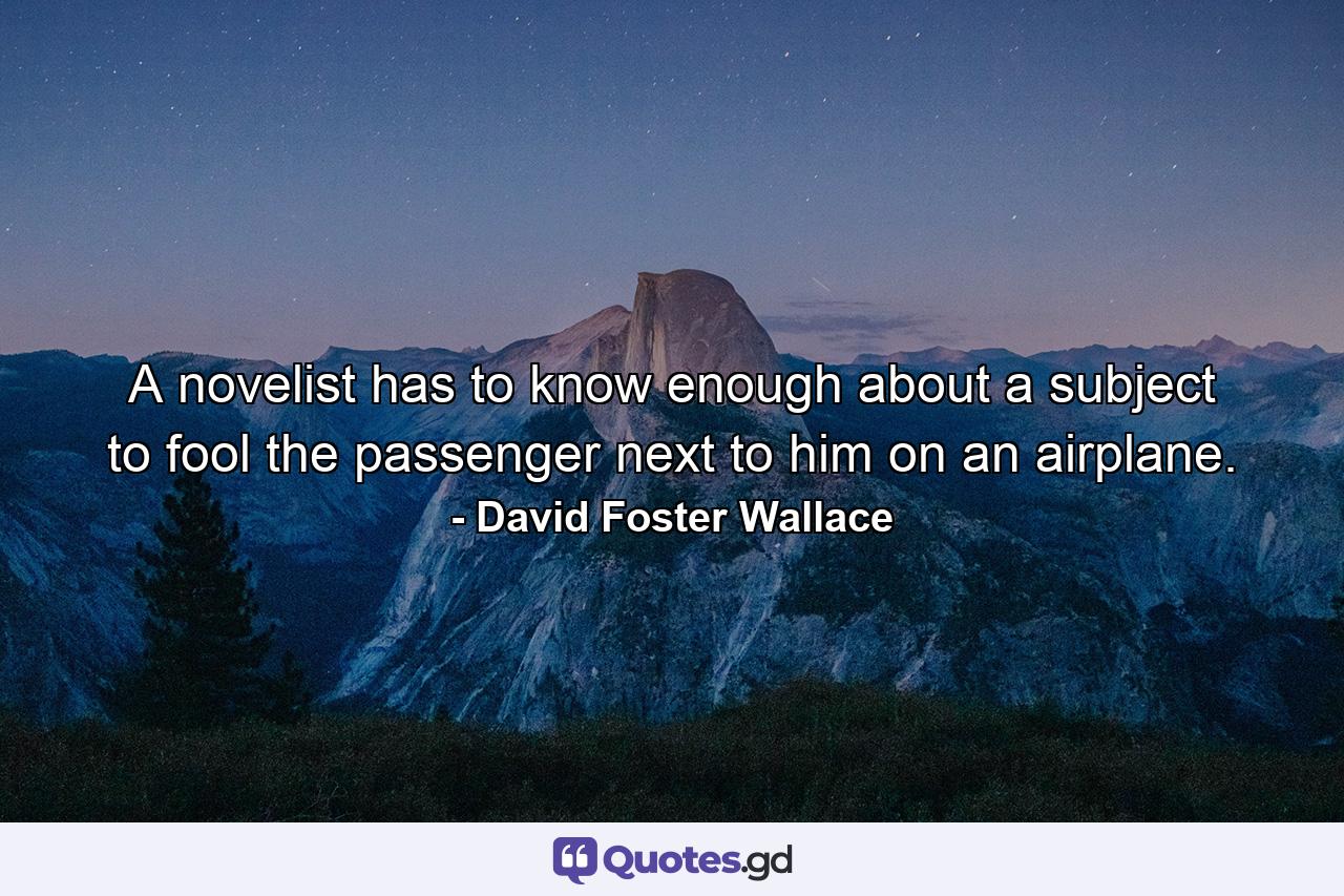 A novelist has to know enough about a subject to fool the passenger next to him on an airplane. - Quote by David Foster Wallace