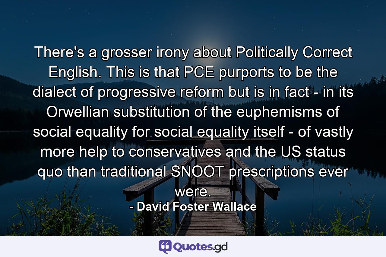 There's a grosser irony about Politically Correct English. This is that PCE purports to be the dialect of progressive reform but is in fact - in its Orwellian substitution of the euphemisms of social equality for social equality itself - of vastly more help to conservatives and the US status quo than traditional SNOOT prescriptions ever were. - Quote by David Foster Wallace