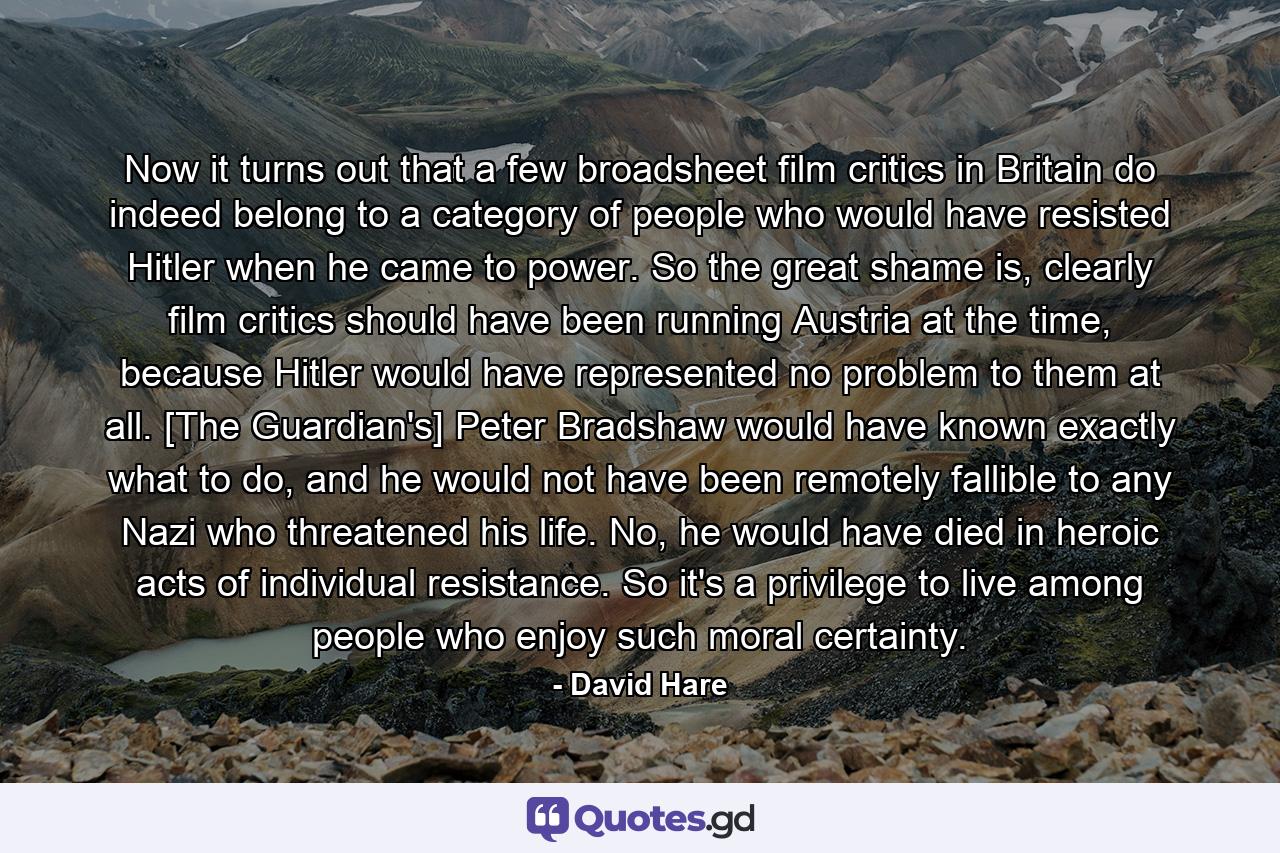 Now it turns out that a few broadsheet film critics in Britain do indeed belong to a category of people who would have resisted Hitler when he came to power. So the great shame is, clearly film critics should have been running Austria at the time, because Hitler would have represented no problem to them at all. [The Guardian's] Peter Bradshaw would have known exactly what to do, and he would not have been remotely fallible to any Nazi who threatened his life. No, he would have died in heroic acts of individual resistance. So it's a privilege to live among people who enjoy such moral certainty. - Quote by David Hare