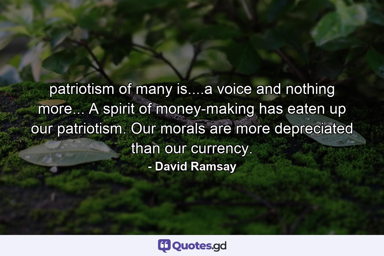 patriotism of many is....a voice and nothing more... A spirit of money-making has eaten up our patriotism. Our morals are more depreciated than our currency. - Quote by David Ramsay