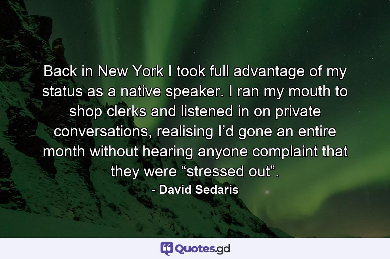 Back in New York I took full advantage of my status as a native speaker. I ran my mouth to shop clerks and listened in on private conversations, realising I’d gone an entire month without hearing anyone complaint that they were “stressed out”. - Quote by David Sedaris