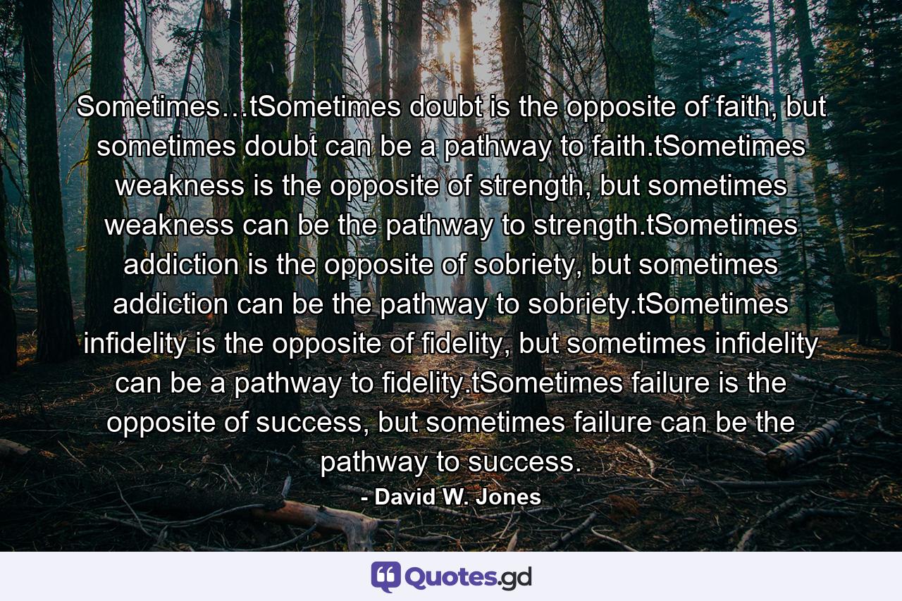 Sometimes…tSometimes doubt is the opposite of faith, but sometimes doubt can be a pathway to faith.tSometimes weakness is the opposite of strength, but sometimes weakness can be the pathway to strength.tSometimes addiction is the opposite of sobriety, but sometimes addiction can be the pathway to sobriety.tSometimes infidelity is the opposite of fidelity, but sometimes infidelity can be a pathway to fidelity.tSometimes failure is the opposite of success, but sometimes failure can be the pathway to success. - Quote by David W. Jones