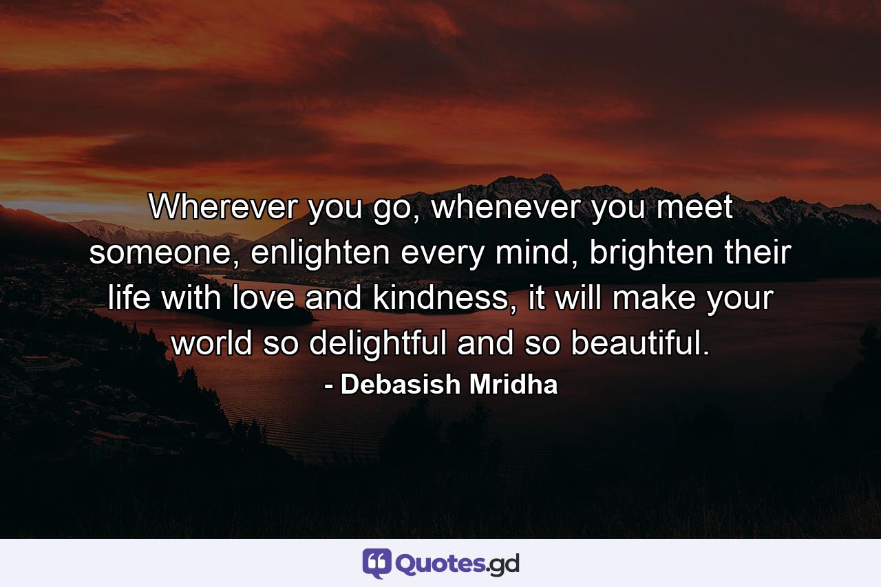 Wherever you go, whenever you meet someone, enlighten every mind, brighten their life with love and kindness, it will make your world so delightful and so beautiful. - Quote by Debasish Mridha