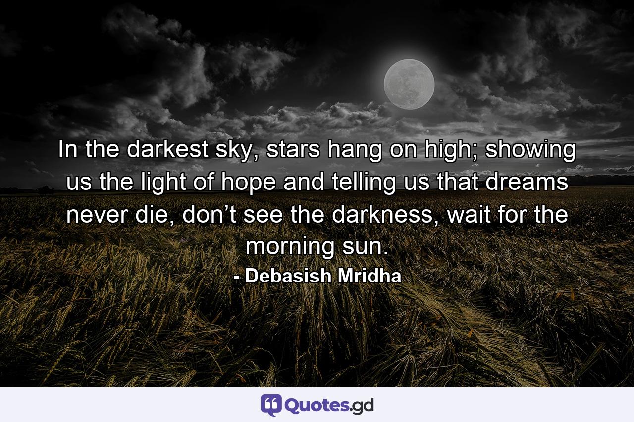 In the darkest sky, stars hang on high; showing us the light of hope and telling us that dreams never die, don’t see the darkness, wait for the morning sun. - Quote by Debasish Mridha