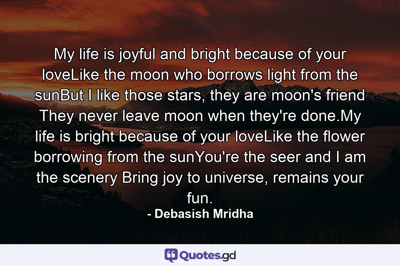 My life is joyful and bright because of your loveLike the moon who borrows light from the sunBut I like those stars, they are moon's friend They never leave moon when they're done.My life is bright because of your loveLike the flower borrowing from the sunYou're the seer and I am the scenery Bring joy to universe, remains your fun. - Quote by Debasish Mridha