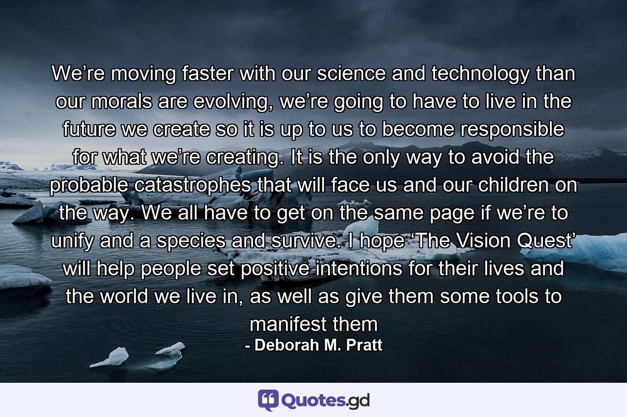 We’re moving faster with our science and technology than our morals are evolving, we’re going to have to live in the future we create so it is up to us to become responsible for what we’re creating. It is the only way to avoid the probable catastrophes that will face us and our children on the way. We all have to get on the same page if we’re to unify and a species and survive. I hope ‘The Vision Quest’ will help people set positive intentions for their lives and the world we live in, as well as give them some tools to manifest them - Quote by Deborah M. Pratt