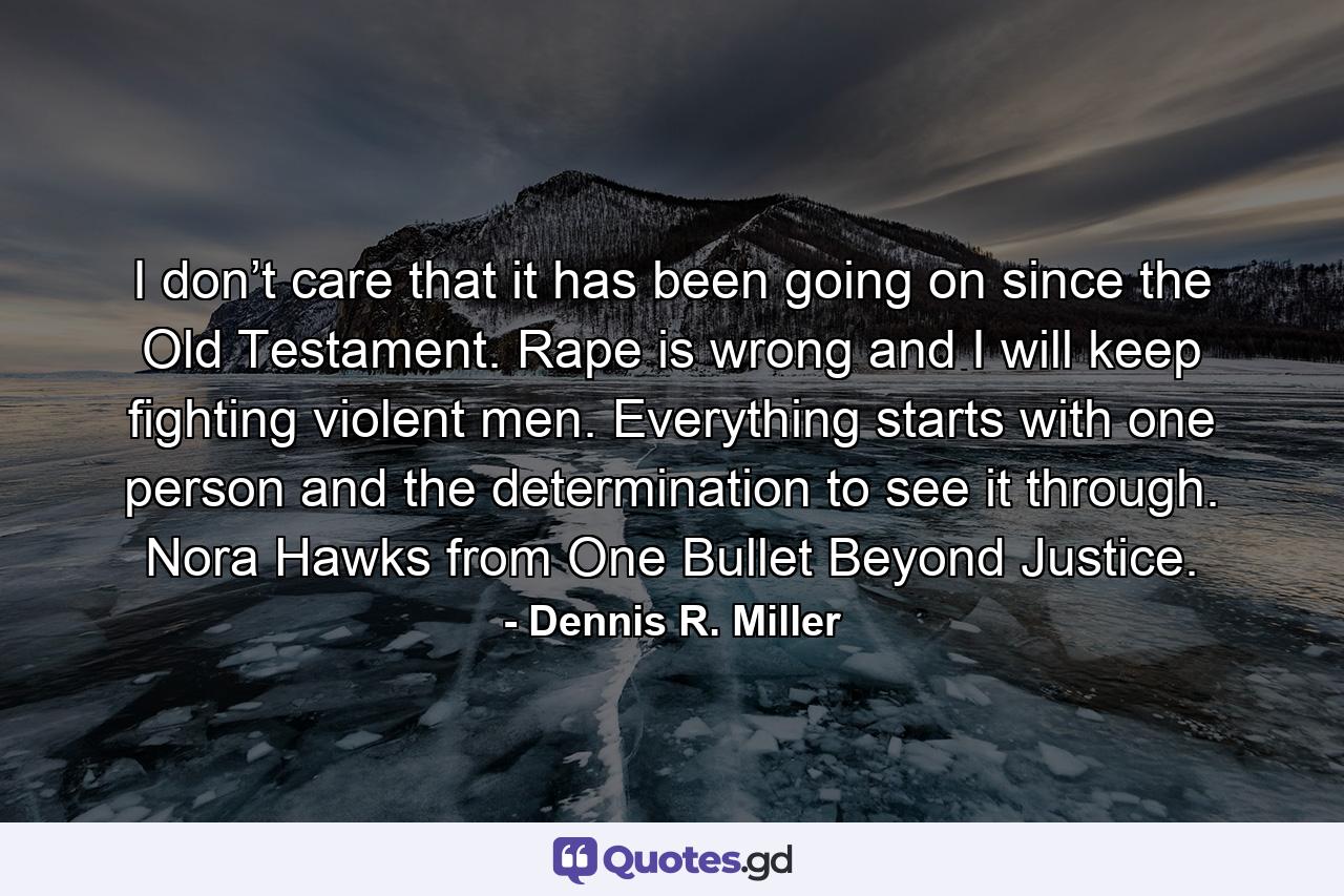 I don’t care that it has been going on since the Old Testament. Rape is wrong and I will keep fighting violent men. Everything starts with one person and the determination to see it through. Nora Hawks from One Bullet Beyond Justice. - Quote by Dennis R. Miller