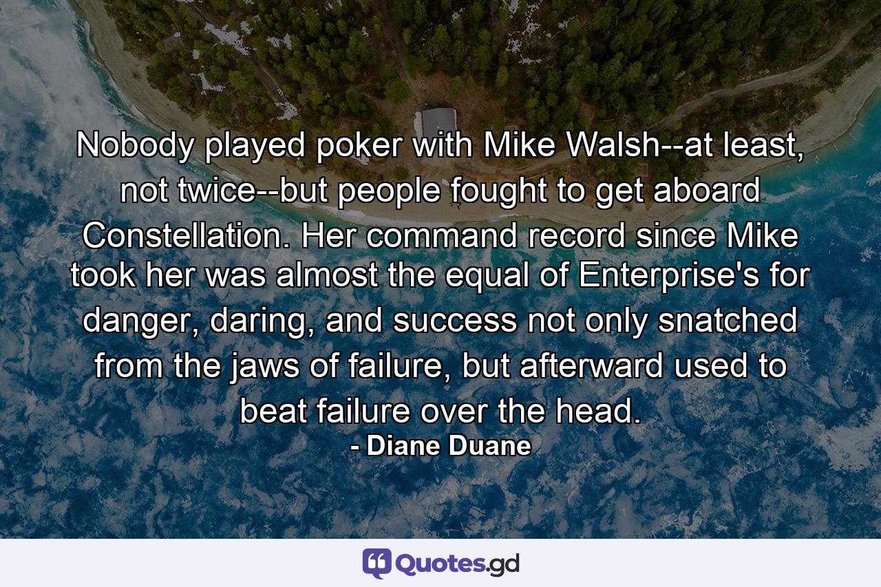 Nobody played poker with Mike Walsh--at least, not twice--but people fought to get aboard Constellation. Her command record since Mike took her was almost the equal of Enterprise's for danger, daring, and success not only snatched from the jaws of failure, but afterward used to beat failure over the head. - Quote by Diane Duane