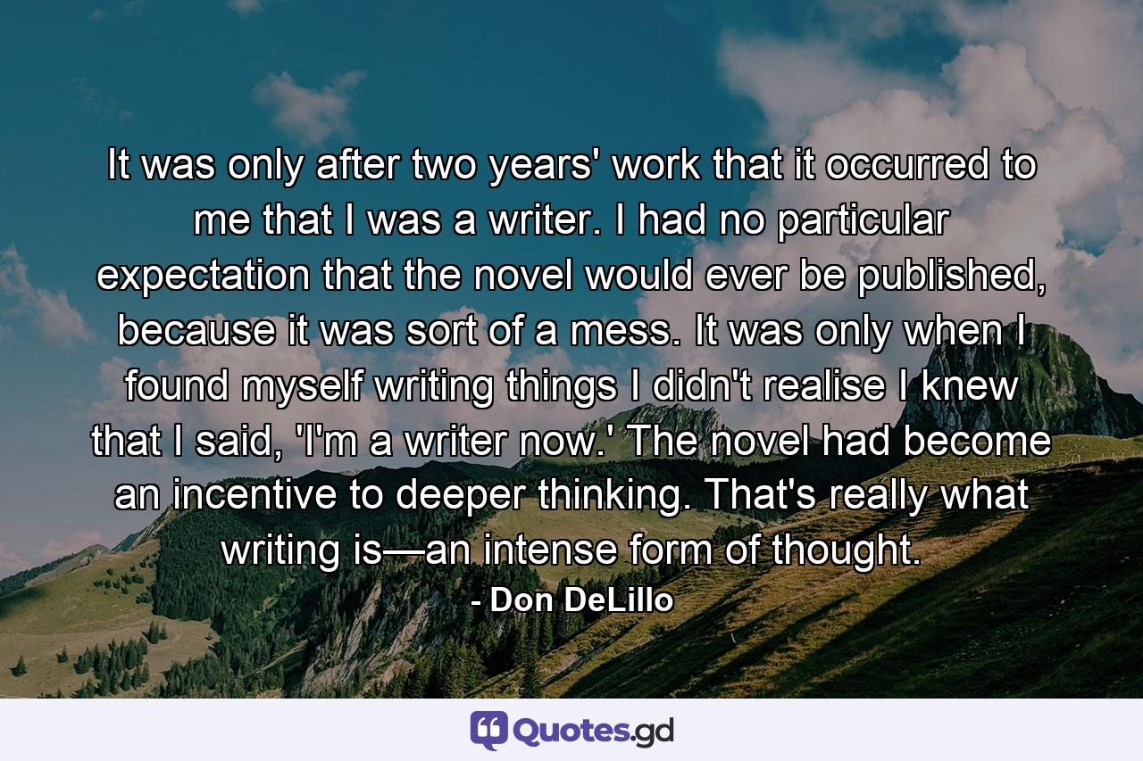 It was only after two years' work that it occurred to me that I was a writer. I had no particular expectation that the novel would ever be published, because it was sort of a mess. It was only when I found myself writing things I didn't realise I knew that I said, 'I'm a writer now.' The novel had become an incentive to deeper thinking. That's really what writing is—an intense form of thought. - Quote by Don DeLillo