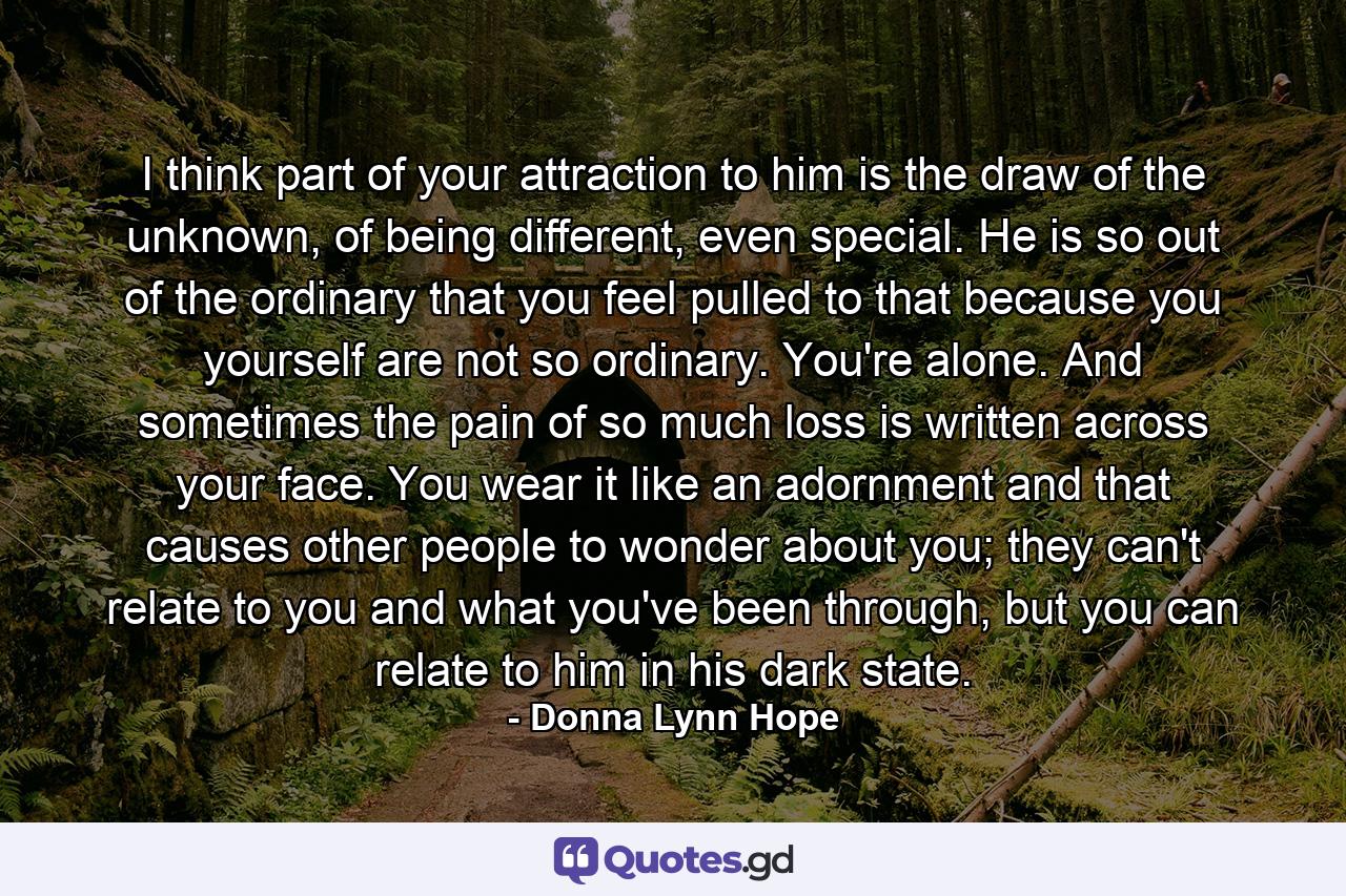 I think part of your attraction to him is the draw of the unknown, of being different, even special. He is so out of the ordinary that you feel pulled to that because you yourself are not so ordinary. You're alone. And sometimes the pain of so much loss is written across your face. You wear it like an adornment and that causes other people to wonder about you; they can't relate to you and what you've been through, but you can relate to him in his dark state. - Quote by Donna Lynn Hope