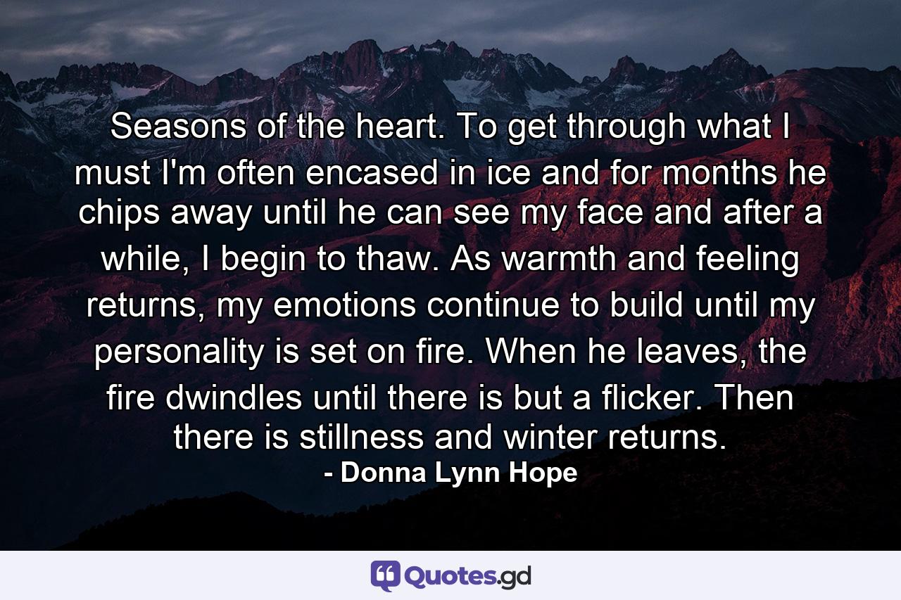 Seasons of the heart. To get through what I must I'm often encased in ice and for months he chips away until he can see my face and after a while, I begin to thaw. As warmth and feeling returns, my emotions continue to build until my personality is set on fire. When he leaves, the fire dwindles until there is but a flicker. Then there is stillness and winter returns. - Quote by Donna Lynn Hope